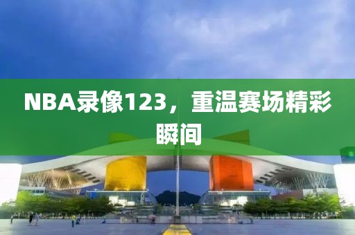 NBA录像123，重温赛场精彩瞬间
