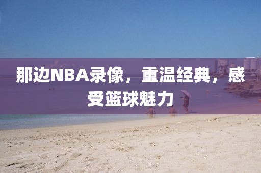 那边NBA录像，重温经典，感受篮球魅力