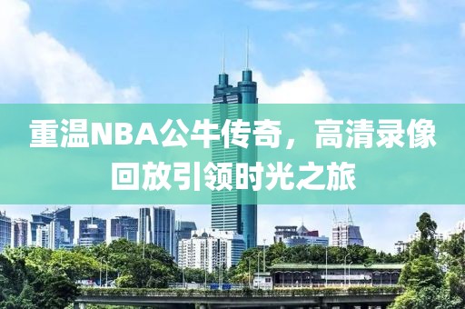 重温NBA公牛传奇，高清录像回放引领时光之旅