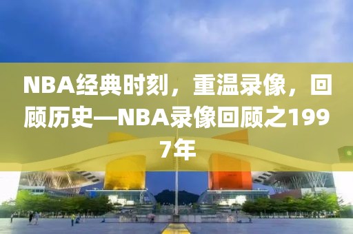 NBA经典时刻，重温录像，回顾历史—NBA录像回顾之1997年