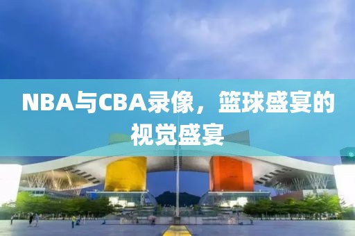 NBA与CBA录像，篮球盛宴的视觉盛宴