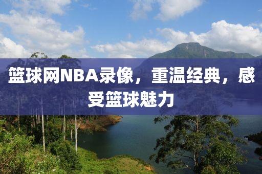 篮球网NBA录像，重温经典，感受篮球魅力