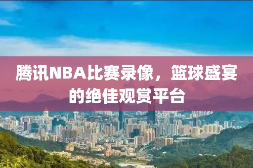 腾讯NBA比赛录像，篮球盛宴的绝佳观赏平台