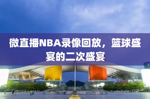 微直播NBA录像回放，篮球盛宴的二次盛宴